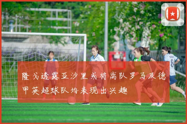 隆戈透露亚沙里或将离队罗马及德甲英超球队均表现出兴趣