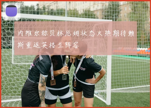 内维尔称贝林厄姆状态火热期待赖斯重返英格兰阵容