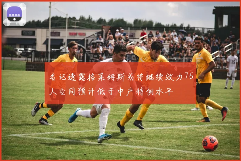 名记透露格莱姆斯或将继续效力76人合同预计低于中产特例水平