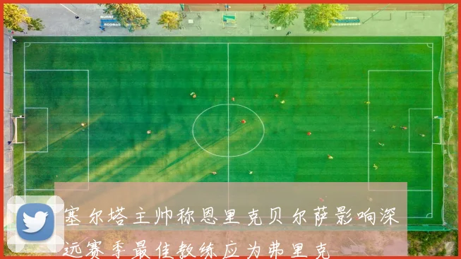 塞尔塔主帅称恩里克贝尔萨影响深远赛季最佳教练应为弗里克