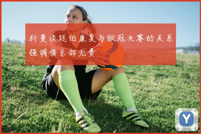 科曼谈廷伯康复与欧冠决赛的关系强调俱乐部无责