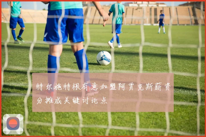 特尔施特根有意加盟阿贾克斯薪资分摊成关键讨论点