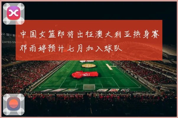 中国女篮即将出征澳大利亚热身赛邓雨婷预计七月加入球队