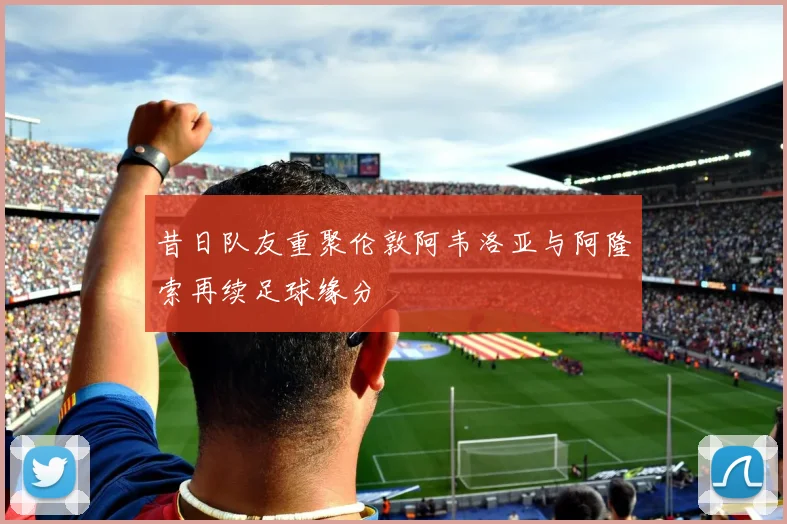 昔日队友重聚伦敦阿韦洛亚与阿隆索再续足球缘分