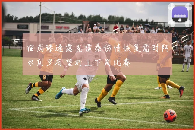 宿茂臻透露克雷桑伤情恢复需时阿尔瓦罗有望赶上下周比赛