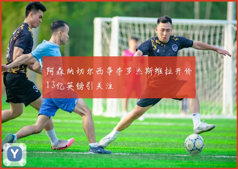 阿森纳切尔西争夺罗杰斯维拉开价13亿英镑引关注