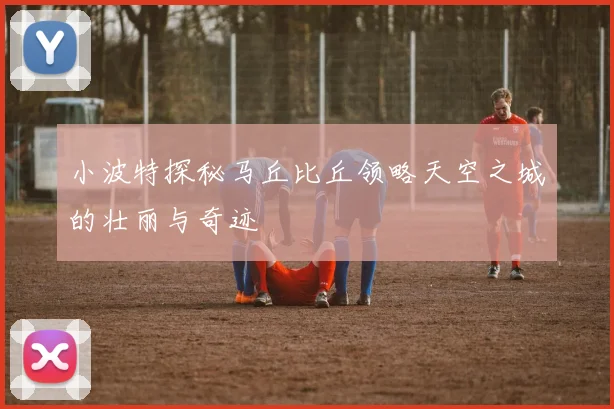 小波特探秘马丘比丘领略天空之城的壮丽与奇迹